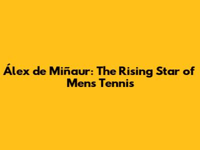 Álex de Miñaur: The Rising Star of Men's Tennis