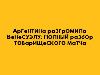 Аргентина разгромила Венесуэлу: Полный разбор товарищеского матча