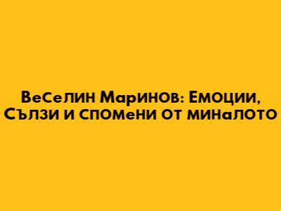 Веселин Маринов: Емоции, Сълзи и спомени от миналото
