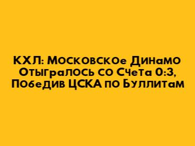 КХЛ: Московское "Динамо" Отыгралось со Счета 0:3, Победив ЦСКА по Буллитам