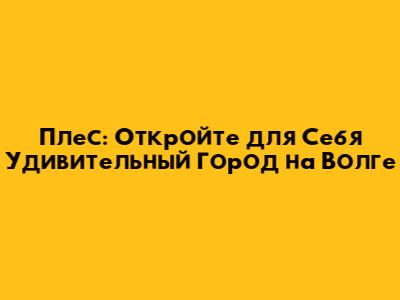 Плес: Откройте для Себя Удивительный Город на Волге