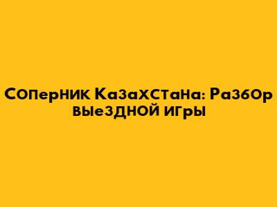 Соперник Казахстана: Разбор выездной игры