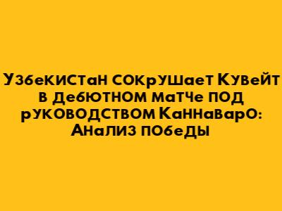 Узбекистан сокрушает Кувейт в дебютном матче под руководством Каннаваро: Анализ победы