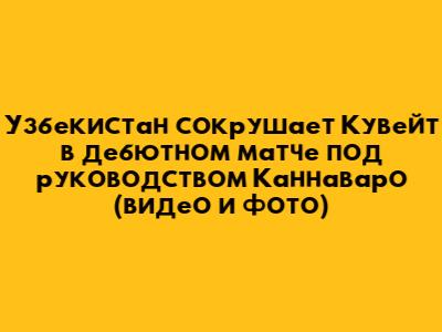 Узбекистан сокрушает Кувейт в дебютном матче под руководством Каннаваро (видео и фото)