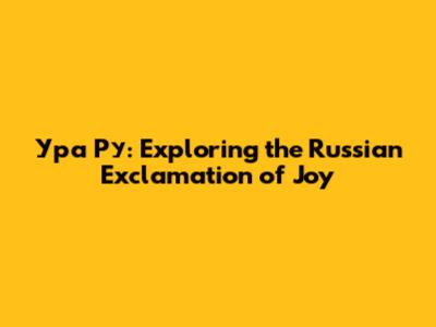 Ура Ру: Exploring the Russian Exclamation of Joy