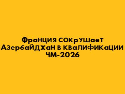 Франция сокрушает Азербайджан в квалификации ЧМ-2026
