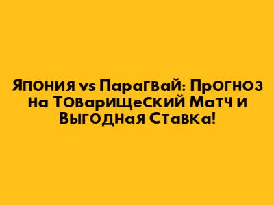 Япония vs Парагвай: Прогноз на Товарищеский Матч и Выгодная Ставка!