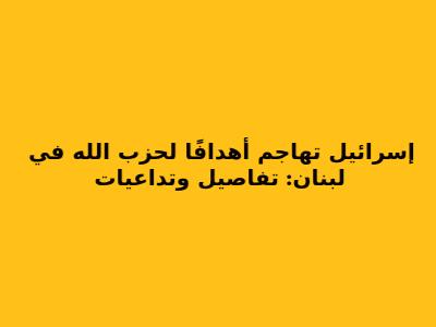 إسرائيل تهاجم أهدافًا لحزب الله في لبنان: تفاصيل وتداعيات