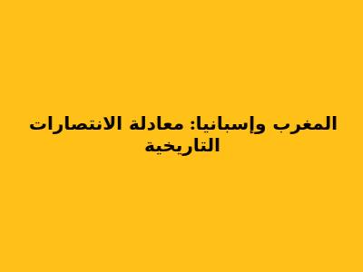 المغرب وإسبانيا: معادلة الانتصارات التاريخية