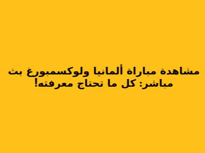 مشاهدة مباراة ألمانيا ولوكسمبورغ بث مباشر: كل ما تحتاج معرفته!