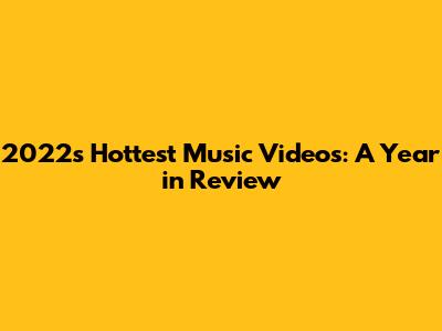 2022's Hottest Music Videos: A Year in Review