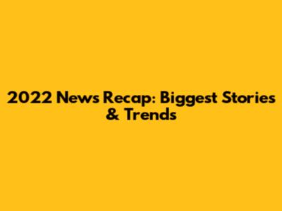 2022 News Recap: Biggest Stories & Trends