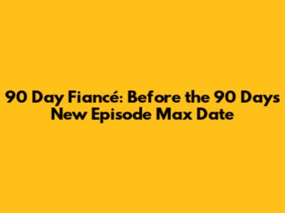 90 Day Fiancé: Before the 90 Days New Episode Max Date