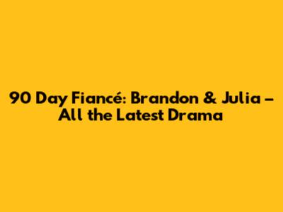90 Day Fiancé: Brandon & Julia – All the Latest Drama