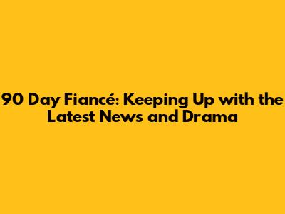 90 Day Fiancé: Keeping Up with the Latest News and Drama
