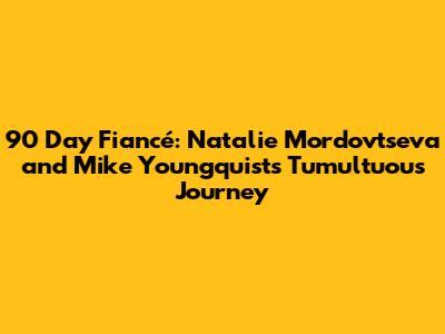 90 Day Fiancé: Natalie Mordovtseva and Mike Youngquist's Tumultuous Journey