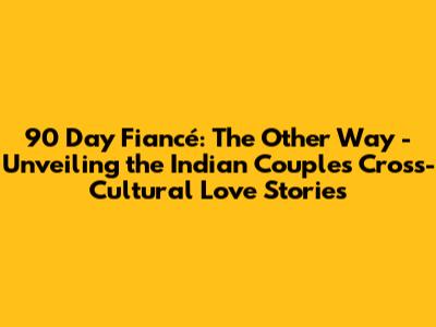 90 Day Fiancé: The Other Way - Unveiling the Indian Couples' Cross-Cultural Love Stories