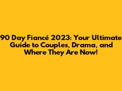 90 Day Fiancé 2023: Your Ultimate Guide to Couples, Drama, and Where They Are Now!