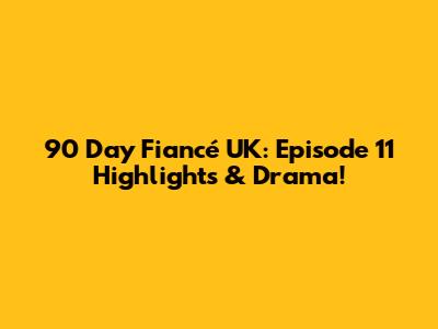 90 Day Fiancé UK: Episode 11 Highlights & Drama!