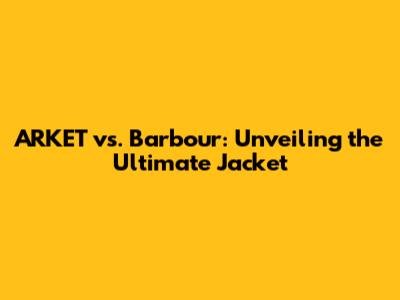 ARKET vs. Barbour: Unveiling the Ultimate Jacket