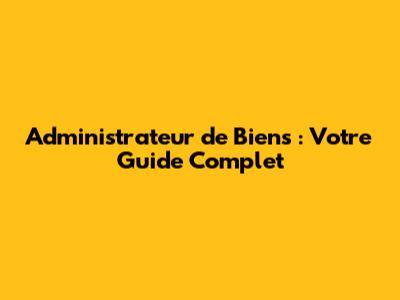 Administrateur de Biens : Votre Guide Complet