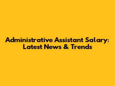 Administrative Assistant Salary: Latest News & Trends