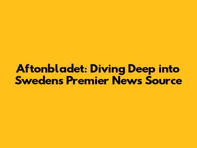 Aftonbladet: Diving Deep into Sweden's Premier News Source