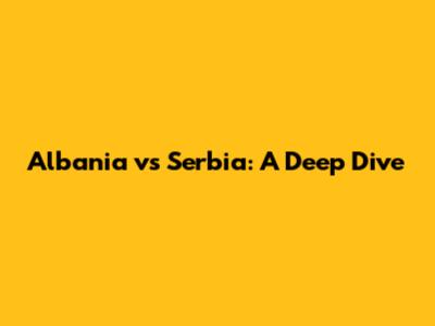 Albania vs Serbia: A Deep Dive