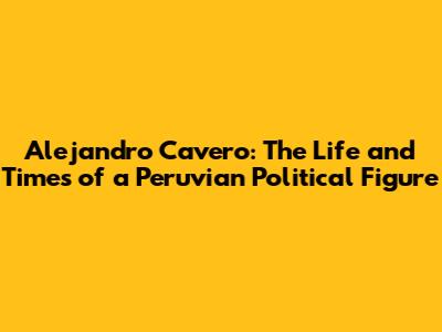 Alejandro Cavero: The Life and Times of a Peruvian Political Figure