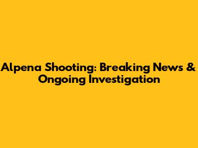 Alpena Shooting: Breaking News & Ongoing Investigation