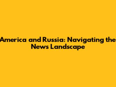 America and Russia: Navigating the News Landscape