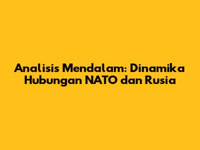 Analisis Mendalam: Dinamika Hubungan NATO dan Rusia