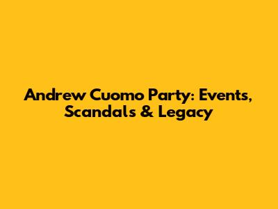 Andrew Cuomo Party: Events, Scandals & Legacy