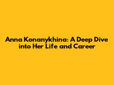 Anna Konanykhina: A Deep Dive into Her Life and Career