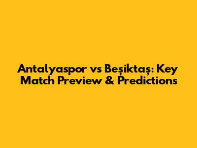 Antalyaspor vs Beşiktaş: Key Match Preview & Predictions