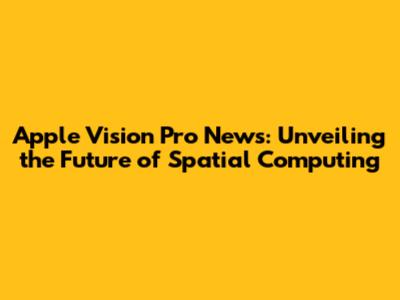 Apple Vision Pro News: Unveiling the Future of Spatial Computing