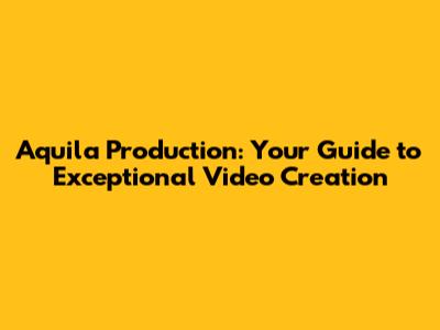 Aquila Production: Your Guide to Exceptional Video Creation
