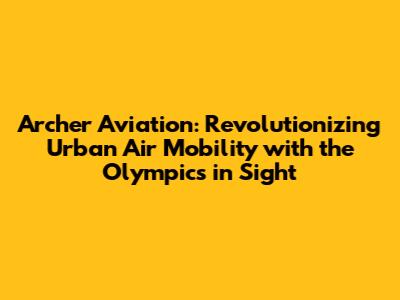 Archer Aviation: Revolutionizing Urban Air Mobility with the Olympics in Sight