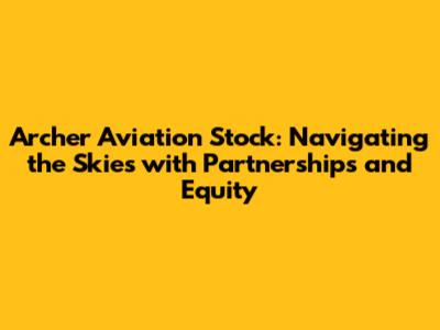 Archer Aviation Stock: Navigating the Skies with Partnerships and Equity