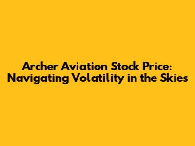 Archer Aviation Stock Price: Navigating Volatility in the Skies