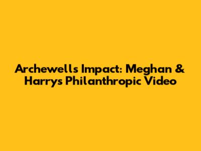 Archewell's Impact: Meghan & Harry's Philanthropic Video