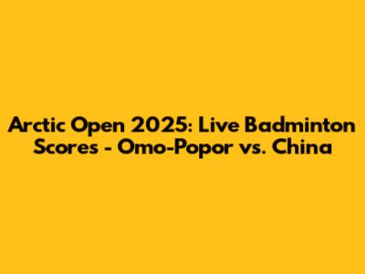 Arctic Open 2025: Live Badminton Scores - Omo-Popor vs. China