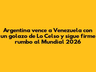 Argentina vence a Venezuela con un golazo de Lo Celso y sigue firme rumbo al Mundial 2026
