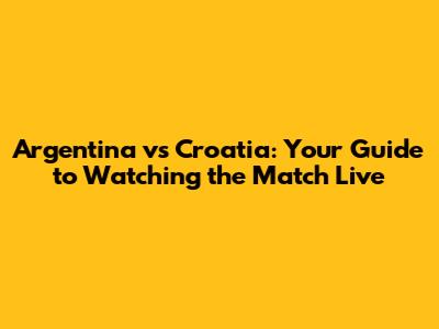 Argentina vs Croatia: Your Guide to Watching the Match Live