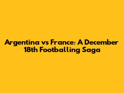 Argentina vs France: A December 18th Footballing Saga