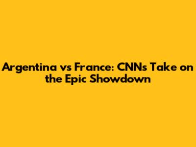 Argentina vs France: CNN's Take on the Epic Showdown