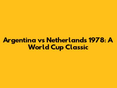 Argentina vs Netherlands 1978: A World Cup Classic