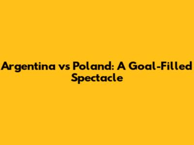 Argentina vs Poland: A Goal-Filled Spectacle