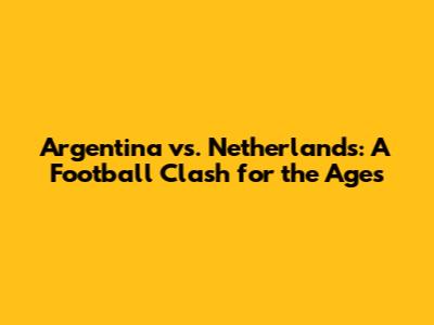 Argentina vs. Netherlands: A Football Clash for the Ages