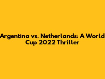 Argentina vs. Netherlands: A World Cup 2022 Thriller